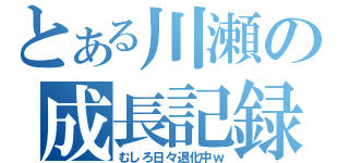 とある川瀬の成長記録（むしろ日々退化中ｗ）