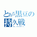 とある黒豆の持久戦（ファ、ファイヤー！）