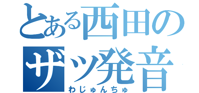 とある西田のザツ発音（わじゅんちゅ）