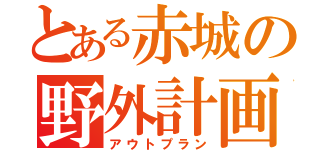 とある赤城の野外計画（アウトプラン）