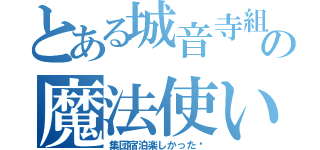 とある城音寺組の魔法使い★（集団宿泊楽しかった♡）