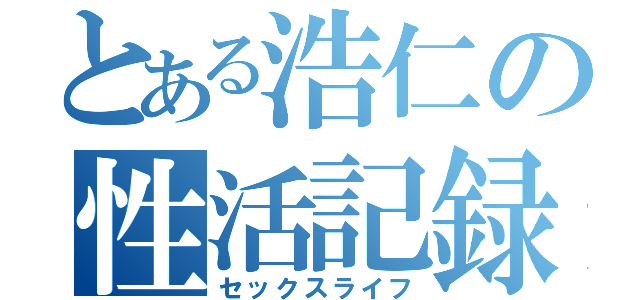 とある浩仁の性活記録（セックスライフ）