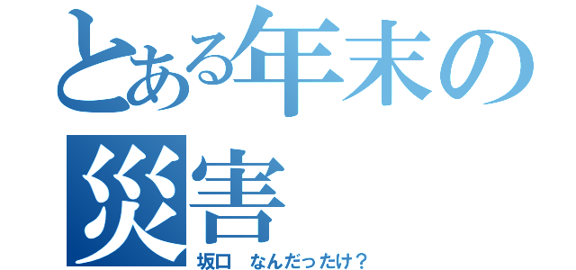 とある年末の災害（坂口 なんだったけ？）