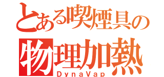 とある喫煙具の物理加熱式（ＤｙｎａＶａｐ）