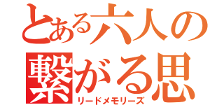 とある六人の繋がる思い出（リードメモリーズ）