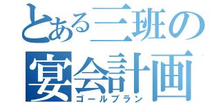 とある三班の宴会計画（ゴールプラン）