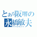 とある阪堺の永橋敏夫（いいんちょう）