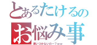 とあるたけるのお悩み事（思いつかないのー？ｗｗ）