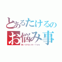 とあるたけるのお悩み事（思いつかないのー？ｗｗ）