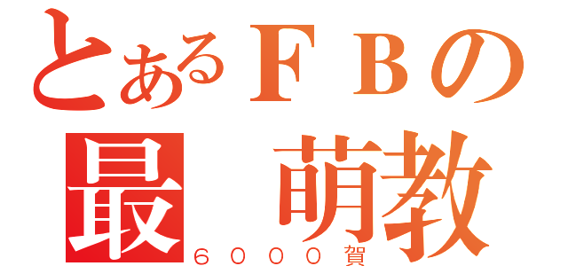 とあるＦＢの最強萌教（６０００賀）