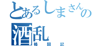 とあるしまさんの酒乱（格闘記）