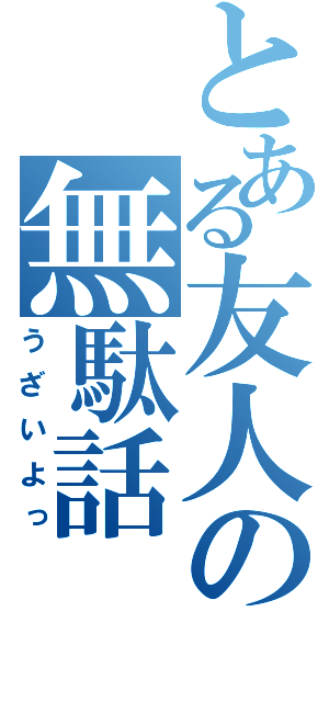 とある友人の無駄話（うざいよっ）