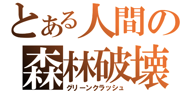 とある人間の森林破壊（グリーンクラッシュ）