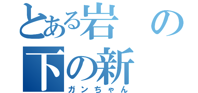 とある岩の下の新（ガンちゃん）