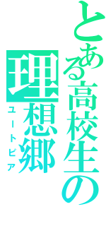 とある高校生の理想郷（ユートピア）