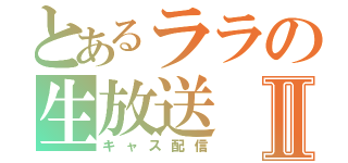 とあるララの生放送Ⅱ（キャス配信）