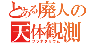 とある廃人の天体観測（プラネタリウム）