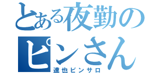 とある夜勤のピンさん（達也ピンサロ）