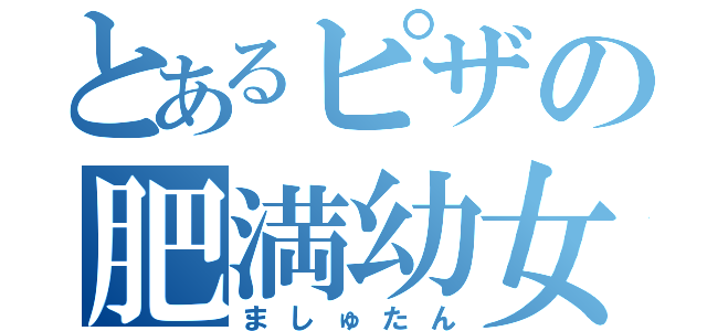 とあるピザの肥満幼女（ましゅたん）