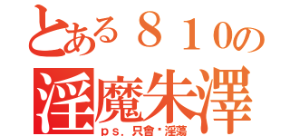 とある８１０の淫魔朱澤（ｐｓ．只會耍淫蕩）