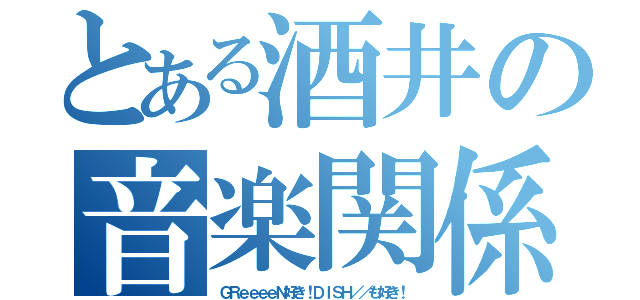 とある酒井の音楽関係（ＧＲｅｅｅｅＮ好き！ＤＩＳＨ／／も好き！）