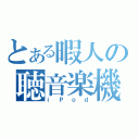 とある暇人の聴音楽機（ｉＰｏｄ）