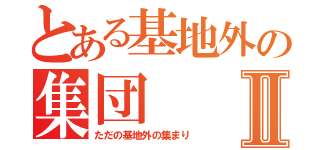 とある基地外の集団Ⅱ（ただの基地外の集まり）