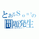 とあるＳｏｎｙの問題発生（バカやろう！！）