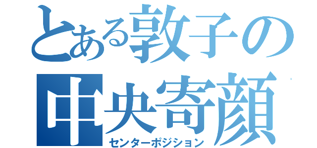 とある敦子の中央寄顔面（センターポジション）