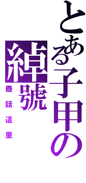 とある子甲の綽號（廢話這里）