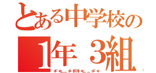 とある中学校の１年３組（＊・゜゜・＊：．。．．。．：＊・'（＊゜▽゜＊）'・＊：．。． ．。．：＊・゜゜・＊）