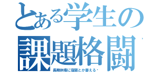 とある学生の課題格闘劇（長期休暇に宿題とか萎える〜）