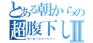 とある朝からの超腹下しⅡ（ピービーシャーシャー）