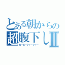 とある朝からの超腹下しⅡ（ピービーシャーシャー）