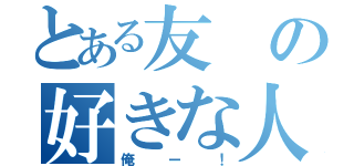 とある友の好きな人（俺ー！）