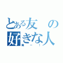 とある友の好きな人（俺ー！）