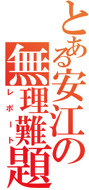 とある安江の無理難題（レポート）