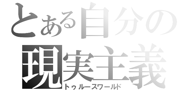 とある自分の現実主義（トゥルースワールド）