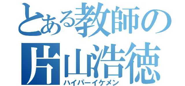 とある教師の片山浩徳（ハイパーイケメン）