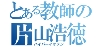 とある教師の片山浩徳（ハイパーイケメン）