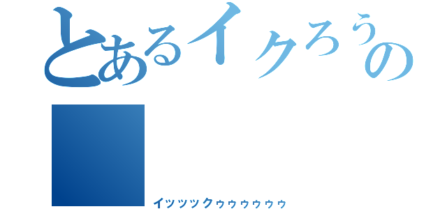 とあるイクろうの       絶頂（イッッックゥゥゥゥゥゥ）