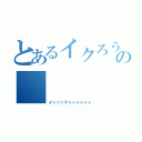 とあるイクろうの       絶頂（イッッックゥゥゥゥゥゥ）