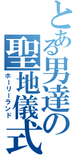 とある男達の聖地儀式（ホーリーランド）