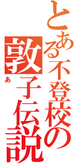 とある不登校の敦子伝説（あ）