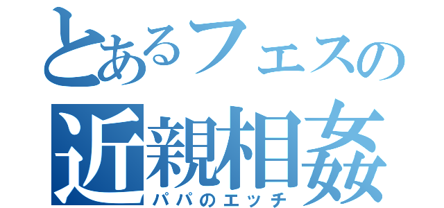 とあるフェスの近親相姦（パパのエッチ）