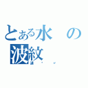 とある水の波紋（漣漪〃）