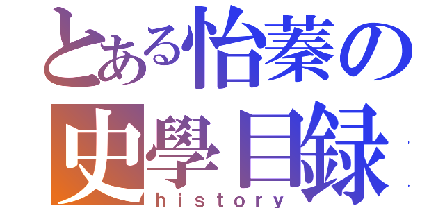 とある怡蓁の史學目録（ｈｉｓｔｏｒｙ）