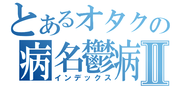 とあるオタクの病名鬱病Ⅱ（インデックス）