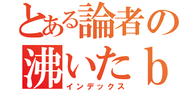 とある論者の沸いたｂｌｏｇ（インデックス）