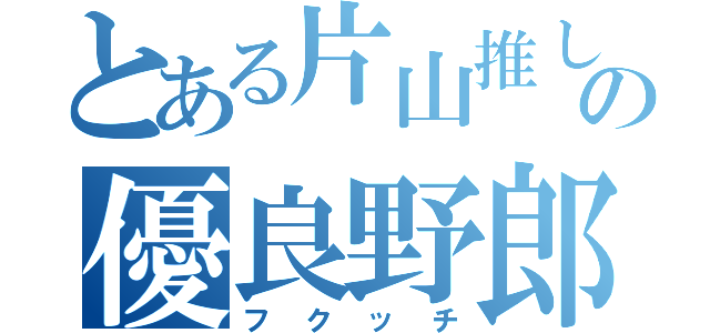 とある片山推しのの優良野郎（フクッチ）